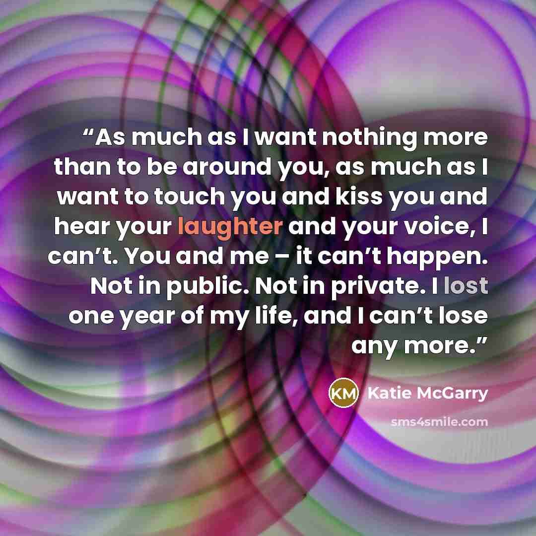 “As much as I want nothing more than to be around you, as much as I want to touch you and kiss you and hear your laughter and your voice, I can’t. You and me – it can’t happen. Not in public. Not in private. I lost one year of my life, and I can’t lose any more.” quote by Katie McGarry