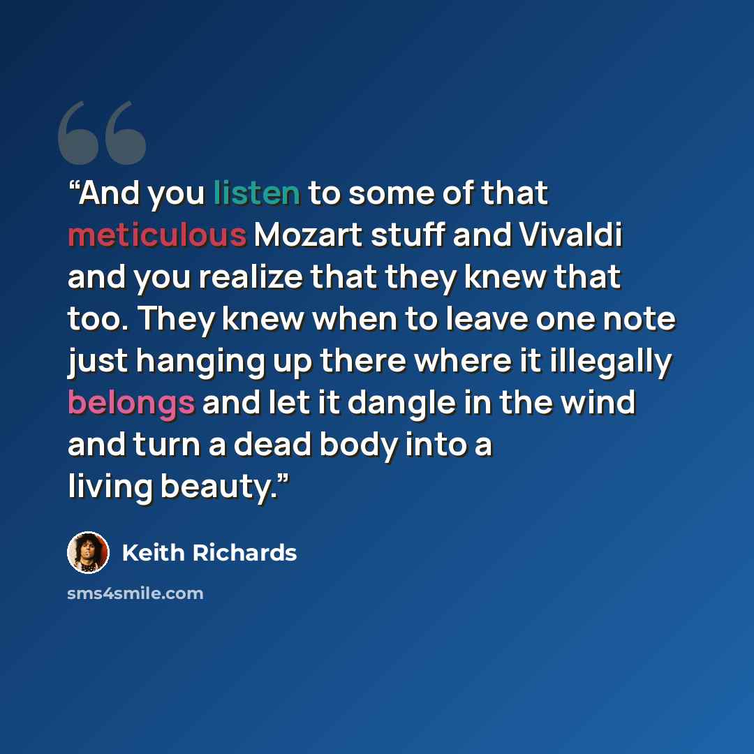 “And you listen to some of that meticulous Mozart stuff and Vivaldi and you realize that they knew that too. They knew when to leave one note just hanging up there where it illegally belongs and let it dangle in the wind and turn a dead body into a living beauty.” quote by Keith Richards