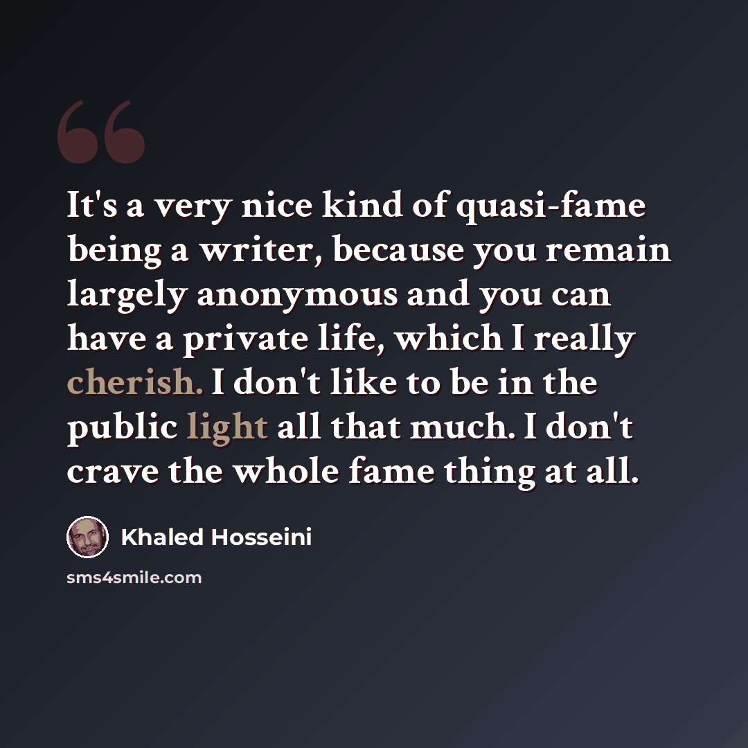 “It's a very nice kind of quasi-fame being a writer, because you remain largely anonymous and you can have a private life, which I really cherish. I don't like to be in the public light all that much. I don't crave the whole fame thing at all.” quote by Khaled Hosseini