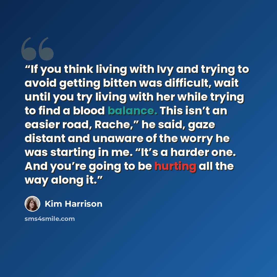 “If you think living with Ivy and trying to avoid getting bitten was difficult, wait until you try living with her while trying to find a blood balance. This isn’t an easier road, Rache,” he said, gaze distant and unaware of the worry he was starting in me. “It’s a harder one. And you’re going to…” quote by Kim Harrison