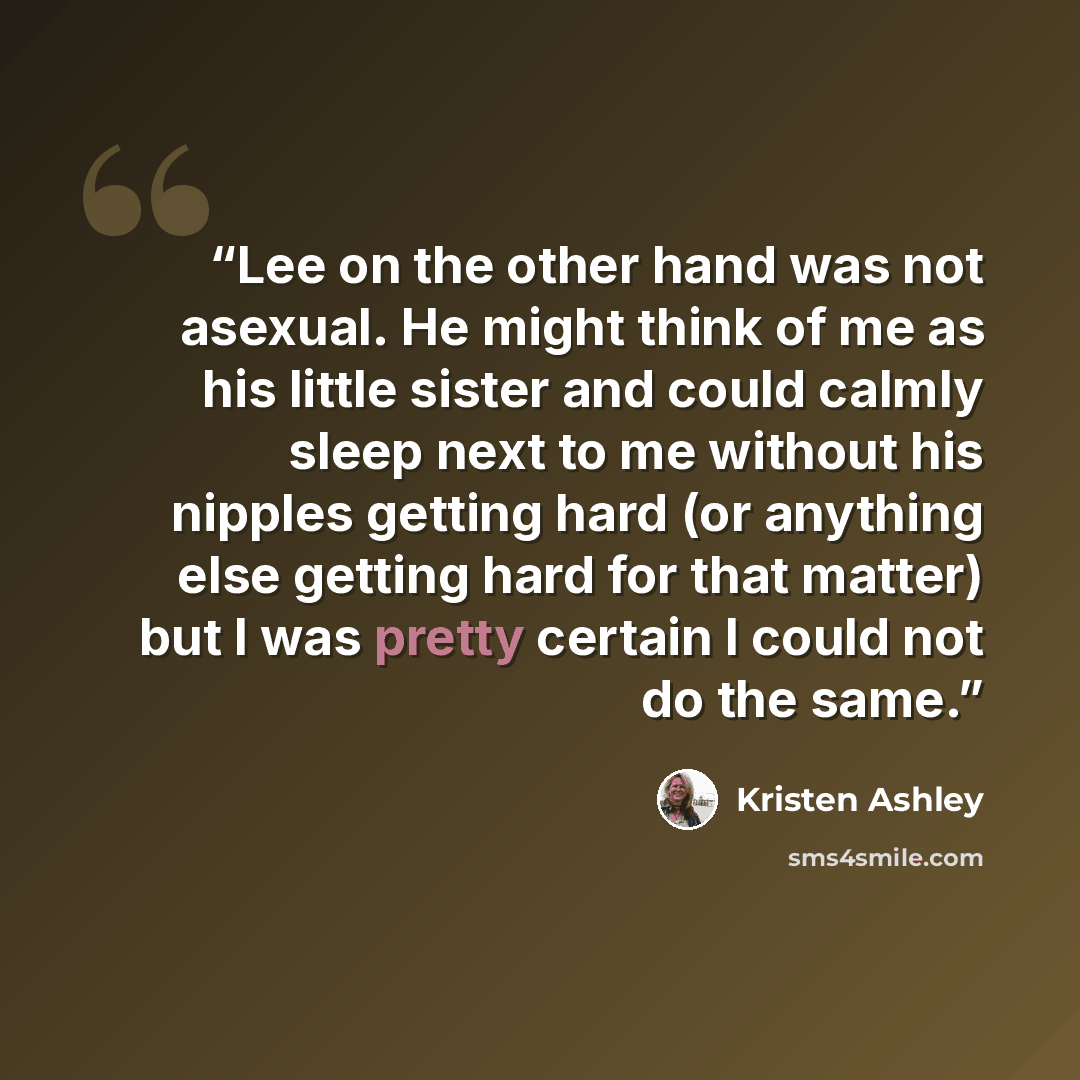 “Lee on the other hand was not asexual. He might think of me as his little sister and could calmly sleep next to me without his nipples getting hard (or anything else getting hard for that matter) but I was pretty certain I could not do the same.” quote by Kristen Ashley