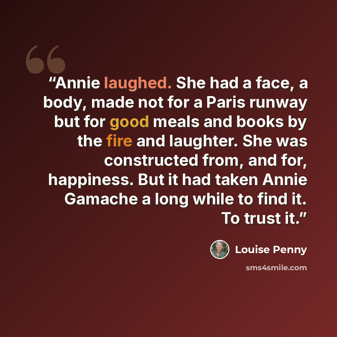 “Annie laughed. She had a face, a body, made not for a Paris runway but for good meals and books by the fire and laughter. She was constructed from, and for, happiness. But it had taken Annie Gamache a long while to find it. To trust it.” quote by Louise Penny