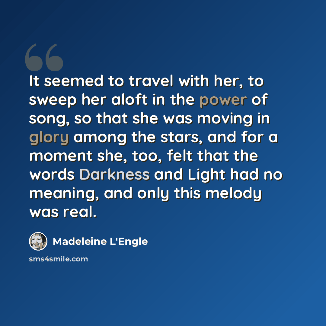 “It seemed to travel with her, to sweep her aloft in the power of song, so that she was moving in glory among the stars, and for a moment she, too, felt that the words Darkness and Light had no meaning, and only this melody was real.” quote by Madeleine L'Engle