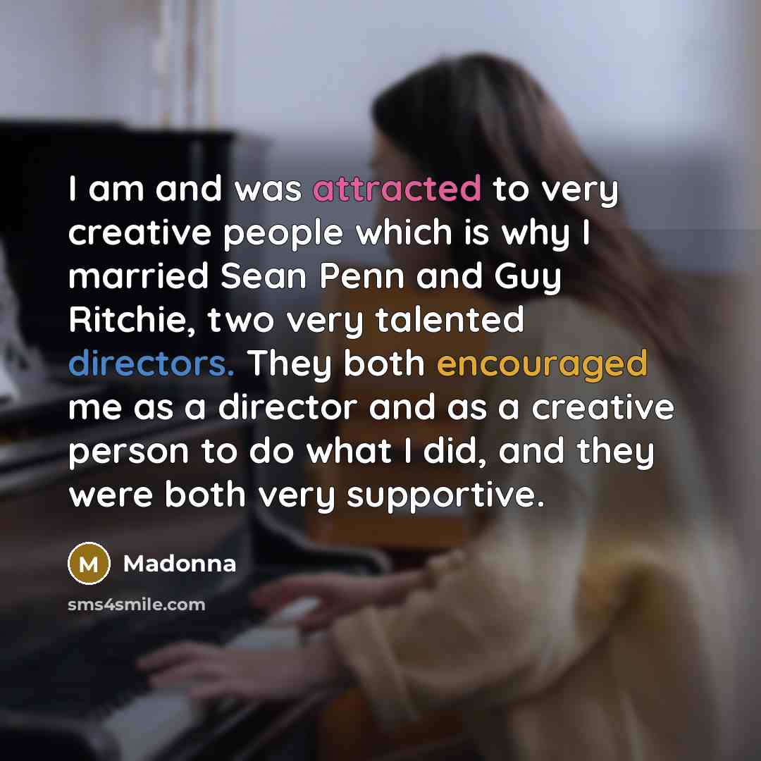 “I am and was attracted to very creative people which is why I married Sean Penn and Guy Ritchie, two very talented directors. They both encouraged me as a director and as a creative person to do what I did, and they were both very supportive.” quote by Madonna