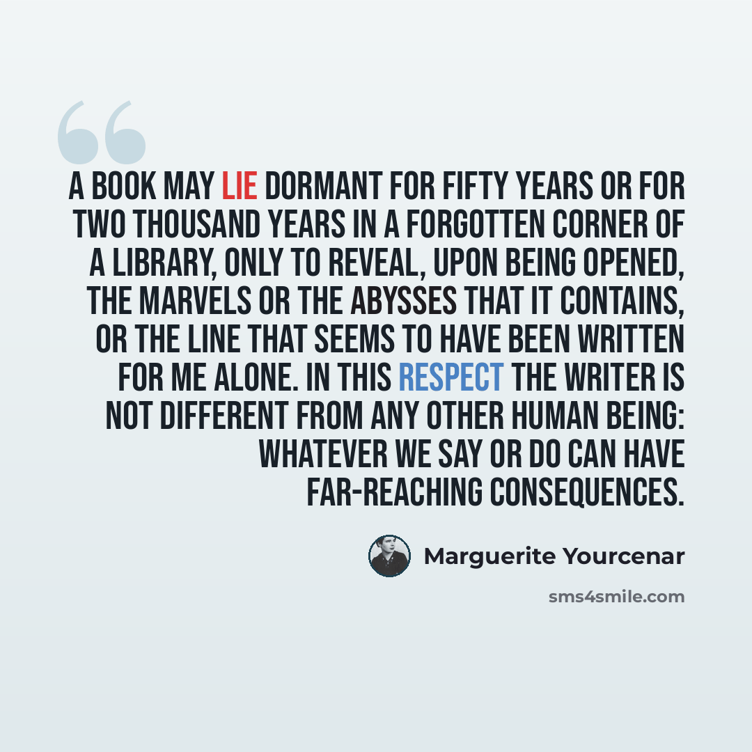 “A book may lie dormant for fifty years or for two thousand years in a forgotten corner of a library, only to reveal, upon being opened, the marvels or the abysses that it contains, or the line that seems to have been written for me alone. In this respect the writer is not different from any other…” quote by Marguerite Yourcenar