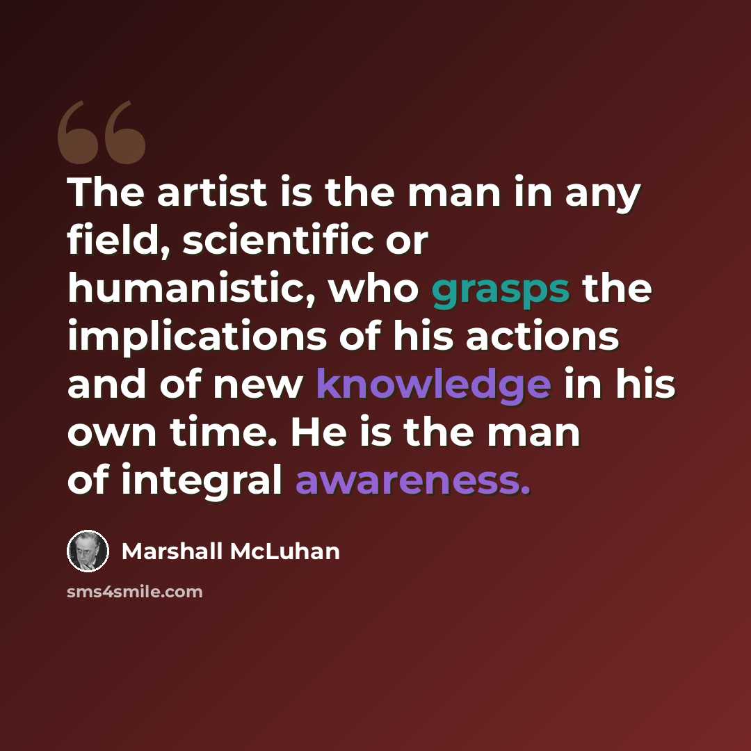 “The artist is the man in any field, scientific or humanistic, who grasps the implications of his actions and of new knowledge in his own time. He is the man of integral awareness.” quote by Marshall McLuhan