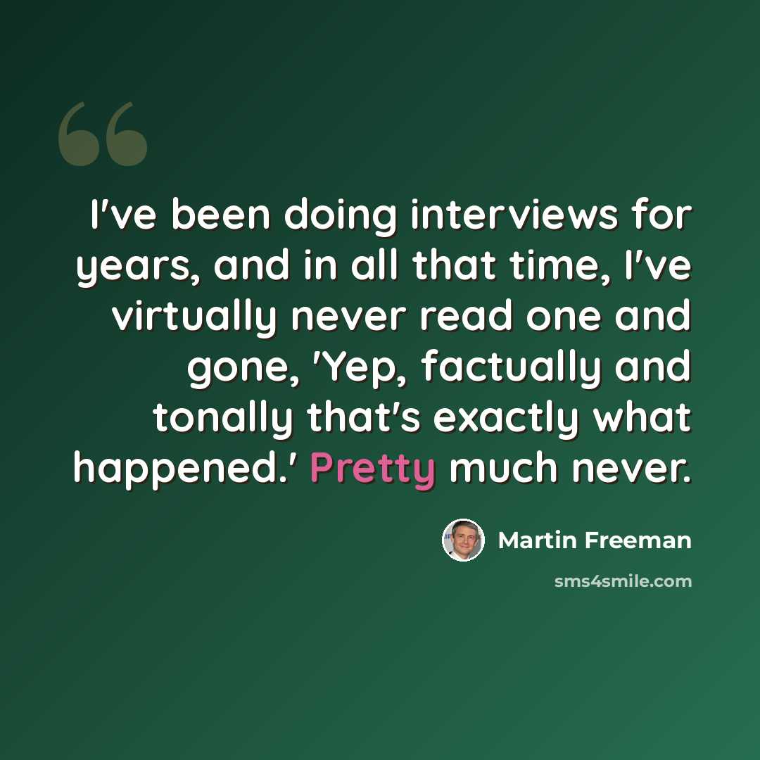“I've been doing interviews for years, and in all that time, I've virtually never read one and gone, 'Yep, factually and tonally that's exactly what happened.' Pretty much never.” quote by Martin Freeman