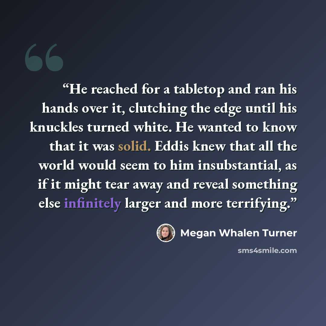 “He reached for a tabletop and ran his hands over it, clutching the edge until his knuckles turned white. He wanted to know that it was solid. Eddis knew that all the world would seem to him insubstantial, as if it might tear away and reveal something else infinitely larger and more terrifying.” quote by Megan Whalen Turner