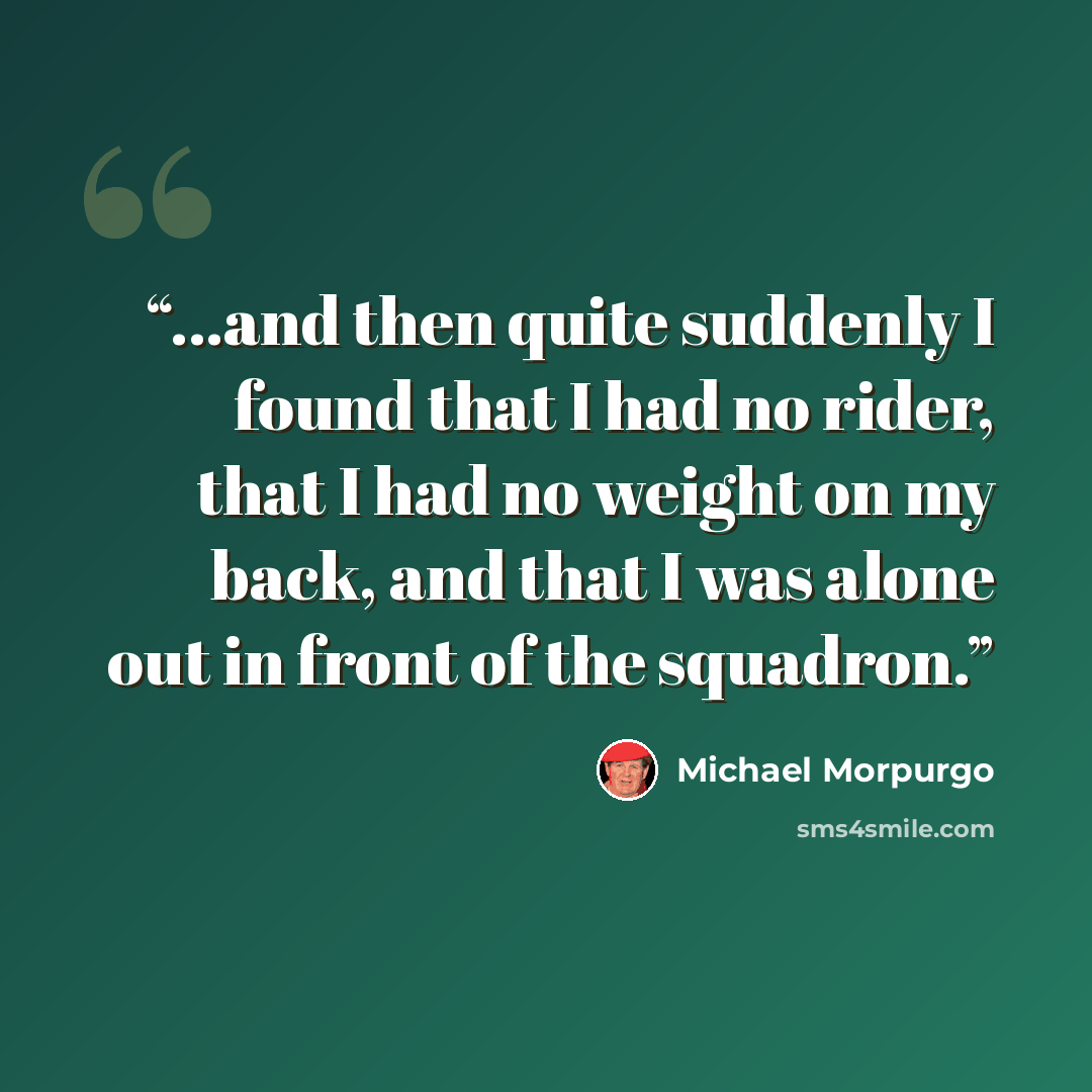 “...and then quite suddenly I found that I had no rider, that I had no weight on my back, and that I was alone out in front of the squadron.” quote by Michael Morpurgo