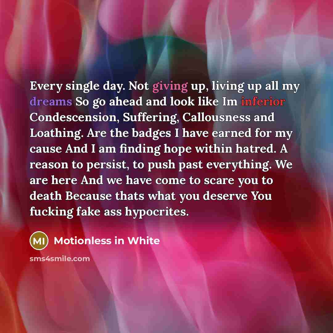 “Every single day. Not giving up, living up all my dreams So go ahead and look like Im inferior Condescension, Suffering, Callousness and Loathing. Are the badges I have earned for my cause And I am finding hope within hatred. A reason to persist, to push past everything. We are here And we have…” quote by Motionless In White