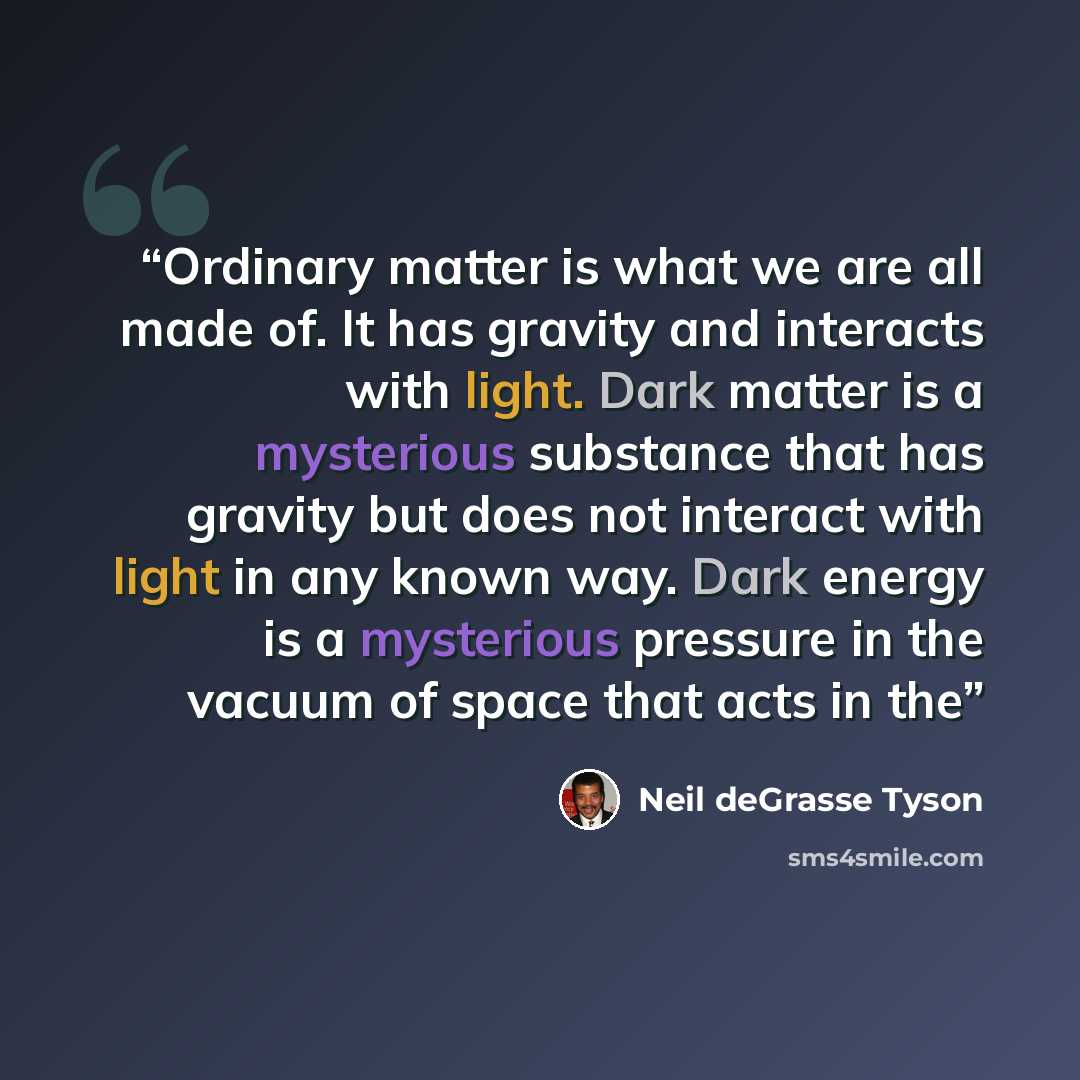 “Ordinary matter is what we are all made of. It has gravity and interacts with light. Dark matter is a mysterious substance that has gravity but does not interact with light in any known way. Dark energy is a mysterious pressure in the vacuum of space that acts in the” quote by Neil deGrasse Tyson