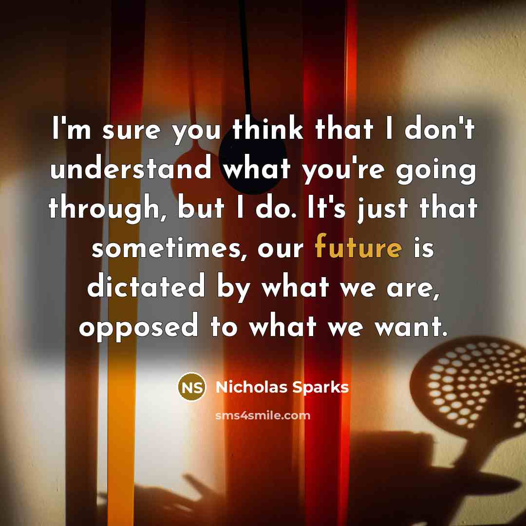 “I'm sure you think that I don't understand what you're going through, but I do. It's just that sometimes, our future is dictated by what we are, opposed to what we want.” quote by Nicholas Sparks