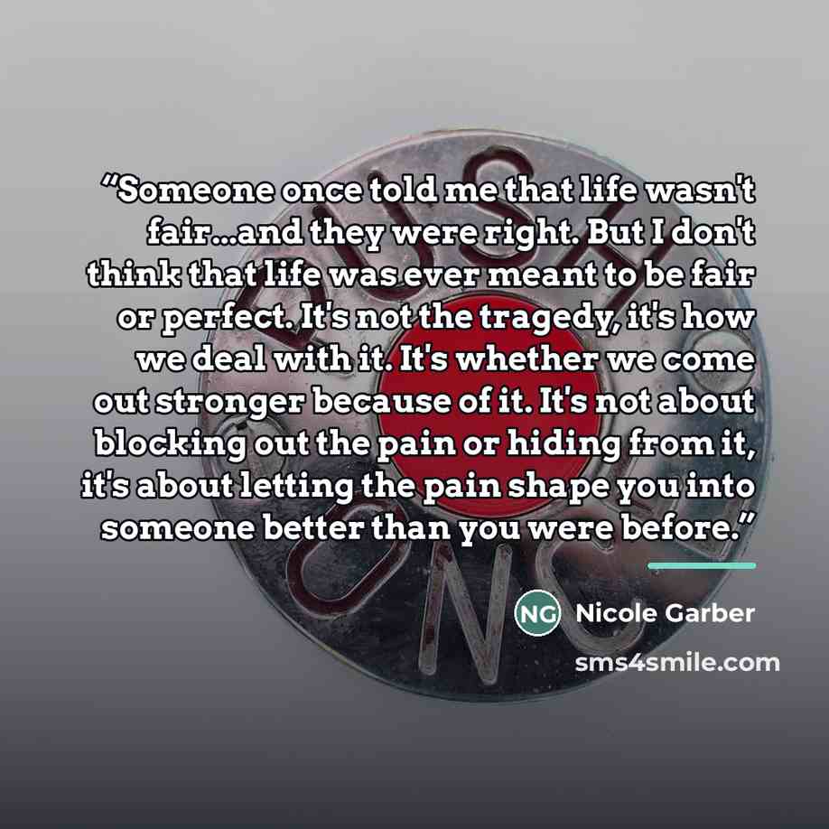 “Someone once told me that life wasn't fair...and they were right. But I don't think that life was ever meant to be fair or perfect. It's not the tragedy, it's how we deal with it. It's whether we come out stronger because of it. It's not about blocking out the pain or hiding from it, it's about…” quote by Nicole Garber