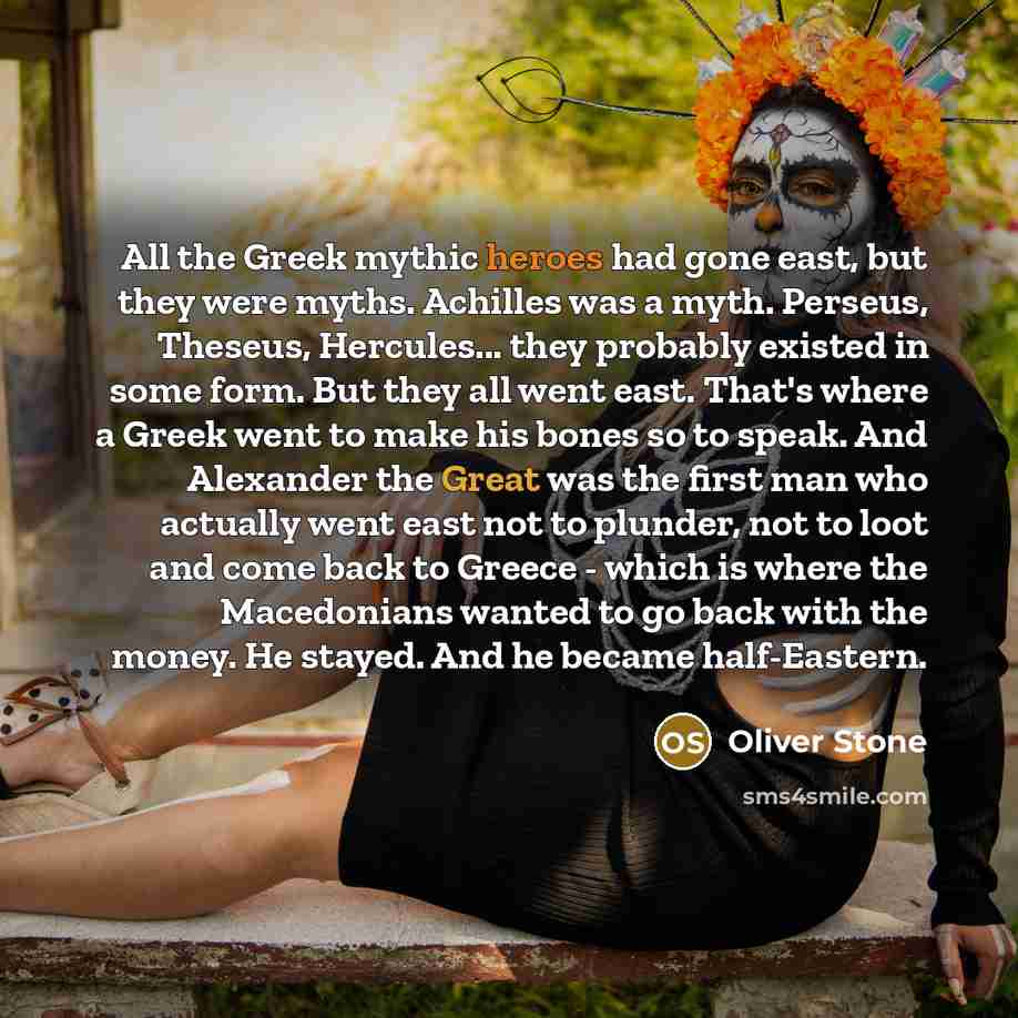 “All the Greek mythic heroes had gone east, but they were myths. Achilles was a myth. Perseus, Theseus, Hercules... they probably existed in some form. But they all went east. That's where a Greek went to make his bones so to speak. And Alexander the Great was the first man who actually went east…” quote by Oliver Stone