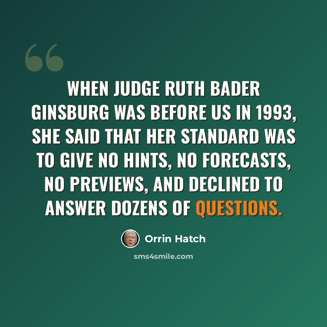 “When Judge Ruth Bader Ginsburg was before us in 1993, she said that her standard was to give no hints, no forecasts, no previews, and declined to answer dozens of questions.” quote by Orrin Hatch