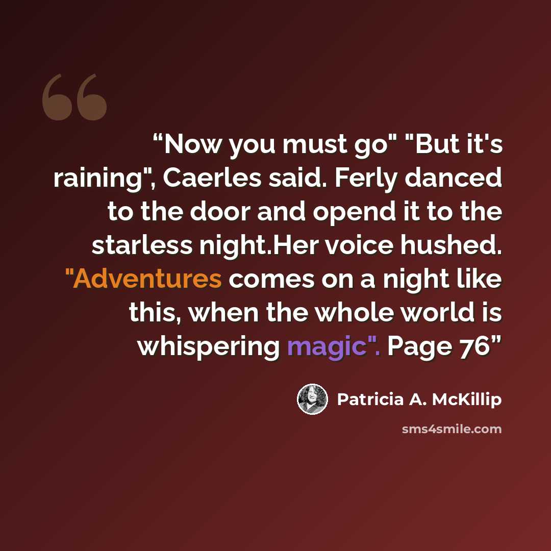 “Now you must go" "But it's raining", Caerles said. Ferly danced to the door and opend it to the starless night.Her voice hushed. "Adventures comes on a night like this, when the whole world is whispering magic". Page 76” quote by Patricia A. McKillip