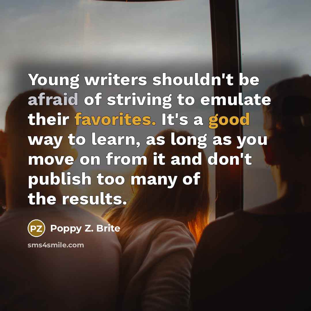 “Young writers shouldn't be afraid of striving to emulate their favorites. It's a good way to learn, as long as you move on from it and don't publish too many of the results.” quote by Poppy Z. Brite