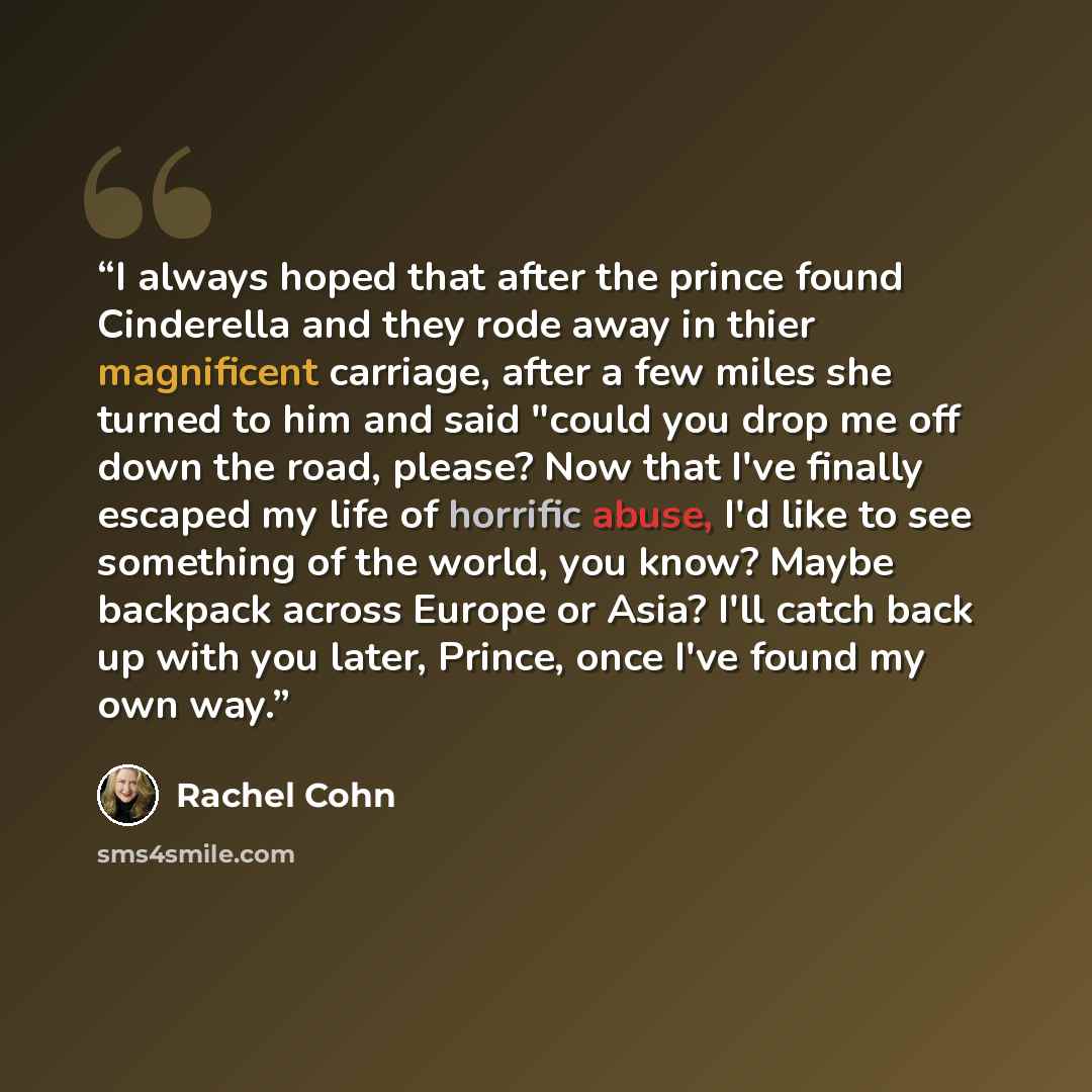 “I always hoped that after the prince found Cinderella and they rode away in thier magnificent carriage, after a few miles she turned to him and said "could you drop me off down the road, please? Now that I've finally escaped my life of horrific abuse, I'd like to see something of the world, you…” quote by Rachel Cohn