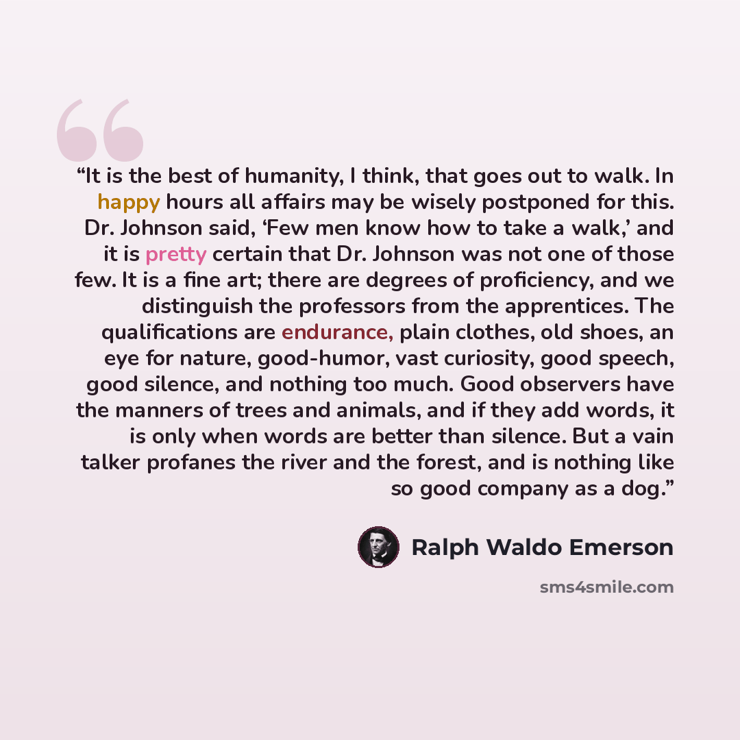 “It is the best of humanity, I think, that goes out to walk. In happy hours all affairs may be wisely postponed for this. Dr. Johnson said, ‘Few men know how to take a walk,’ and it is pretty certain that Dr. Johnson was not one of those few. It is a fine art; there are degrees of proficiency, and…” quote by Ralph Waldo Emerson