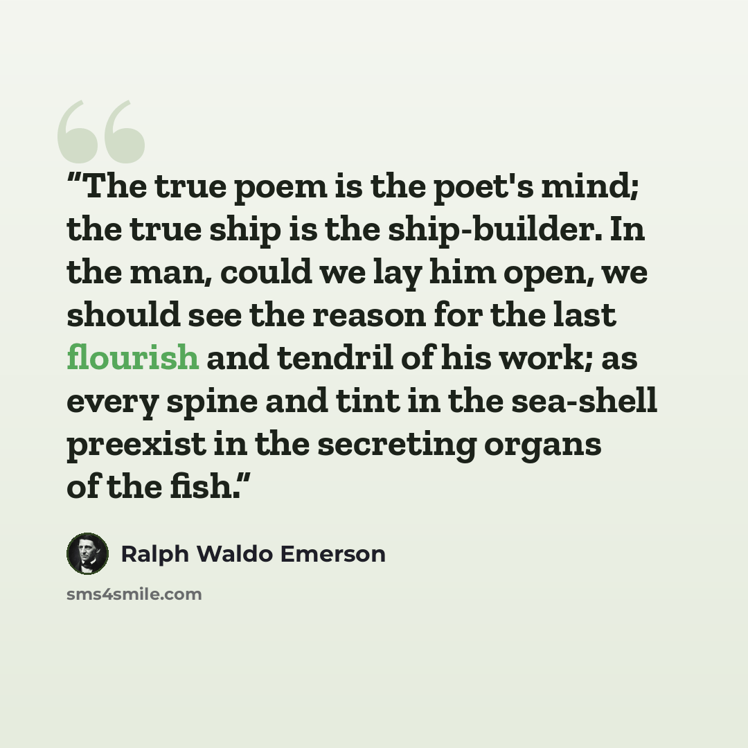 “The true poem is the poet's mind; the true ship is the ship-builder. In the man, could we lay him open, we should see the reason for the last flourish and tendril of his work; as every spine and tint in the sea-shell preexist in the secreting organs of the fish.” quote by Ralph Waldo Emerson