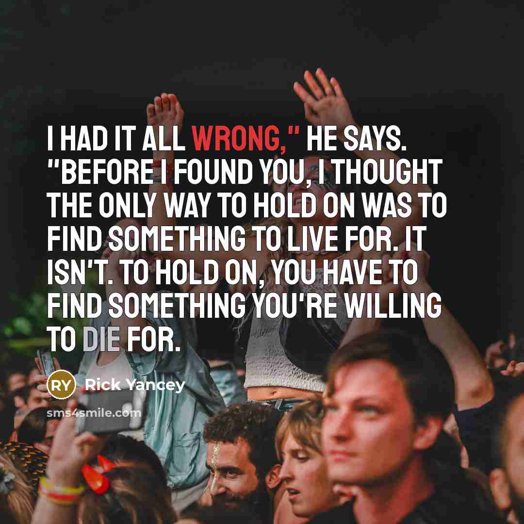 “I had it all wrong," he says. "Before I found you, I thought the only way to hold on was to find something to live for. It isn't. To hold on, you have to find something you're willing to die for.” quote by Rick Yancey