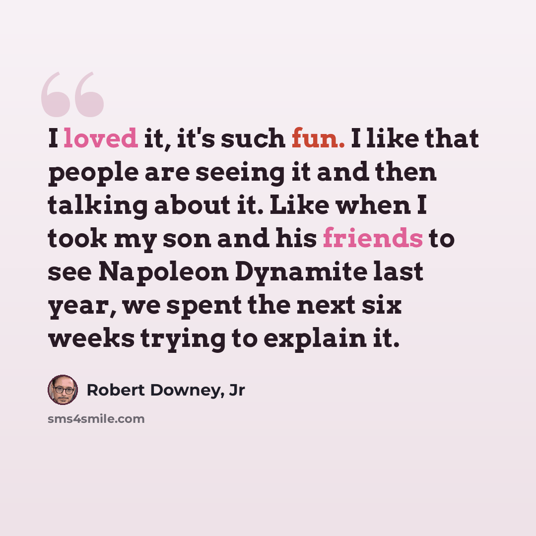 “I loved it, it's such fun. I like that people are seeing it and then talking about it. Like when I took my son and his friends to see Napoleon Dynamite last year, we spent the next six weeks trying to explain it.” quote by Robert Downey, Jr