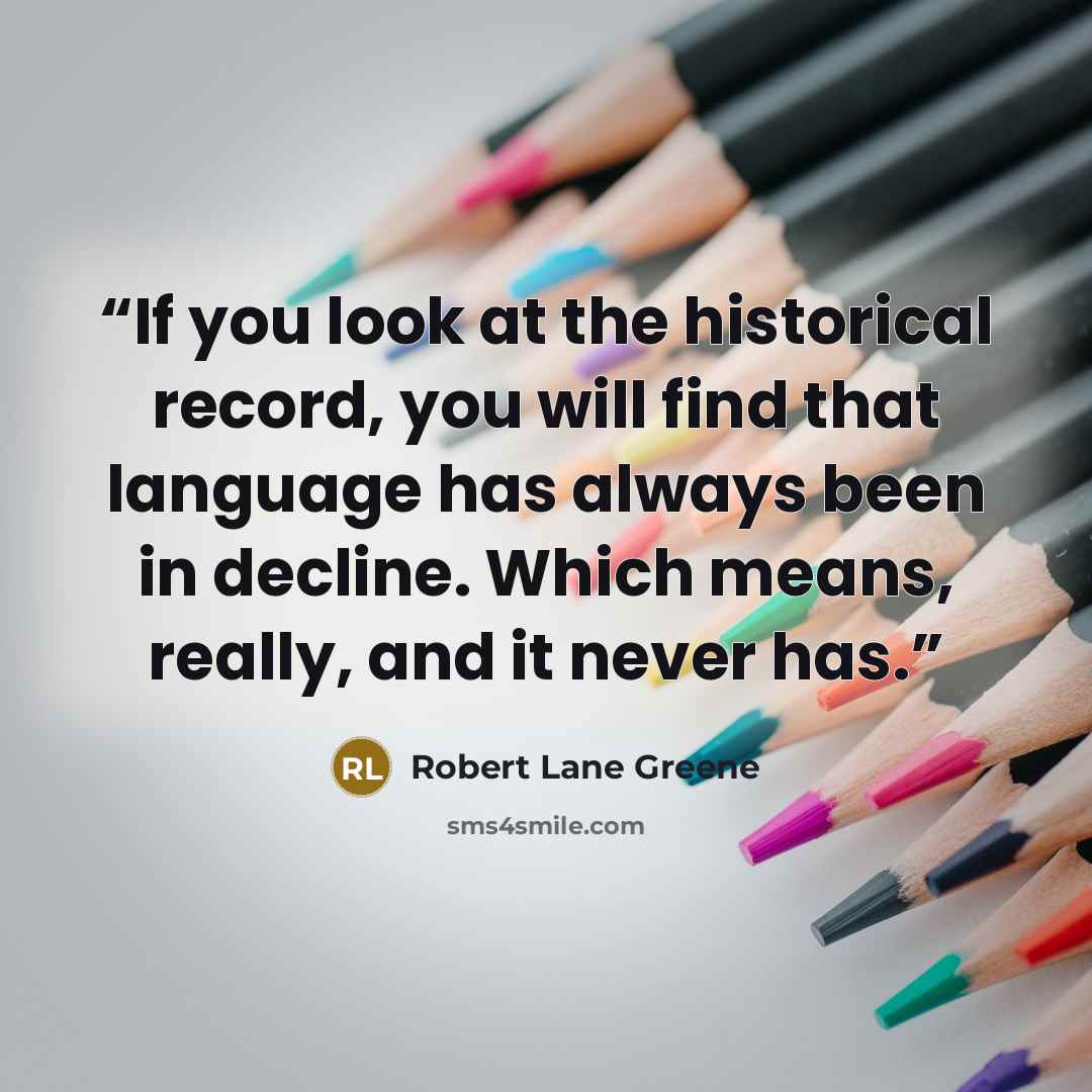 “If you look at the historical record, you will find that language has always been in decline. Which means, really, and it never has.” quote by Robert Lane Greene