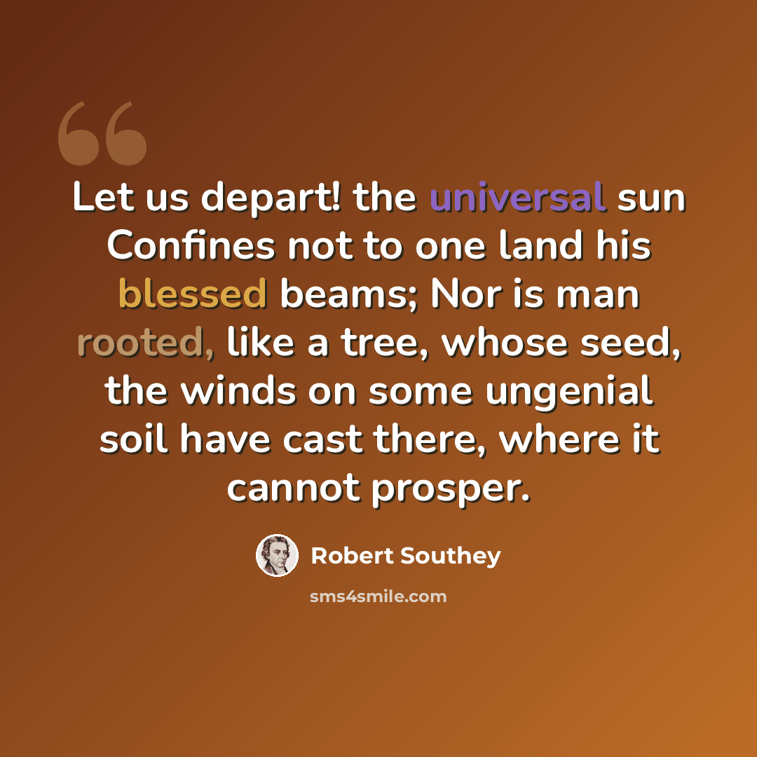 “Let us depart! the universal sun Confines not to one land his blessed beams; Nor is man rooted, like a tree, whose seed, the winds on some ungenial soil have cast there, where it cannot prosper.” quote by Robert Southey