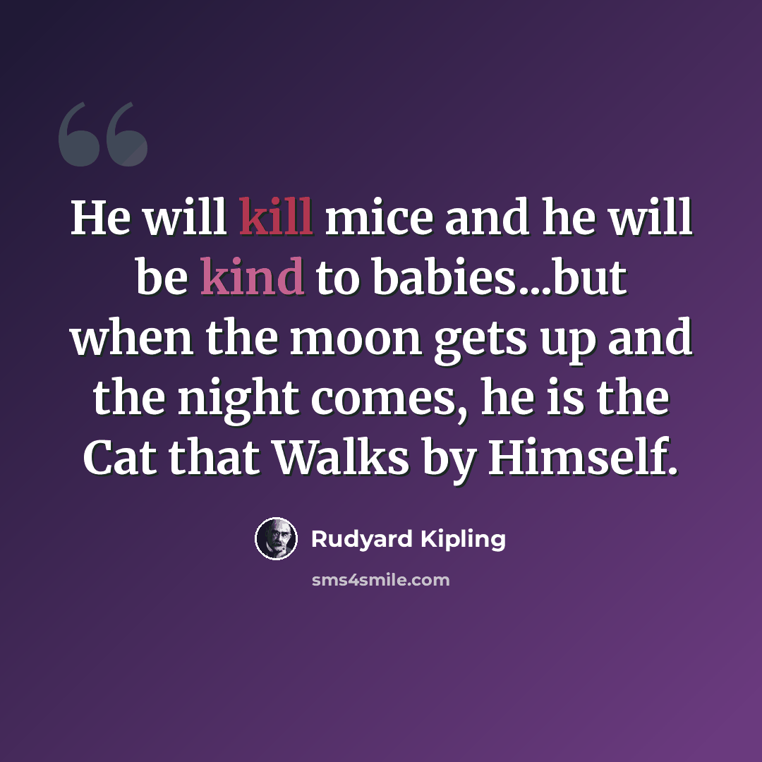 “He will kill mice and he will be kind to babies...but when the moon gets up and the night comes, he is the Cat that Walks by Himself.” quote by Rudyard Kipling