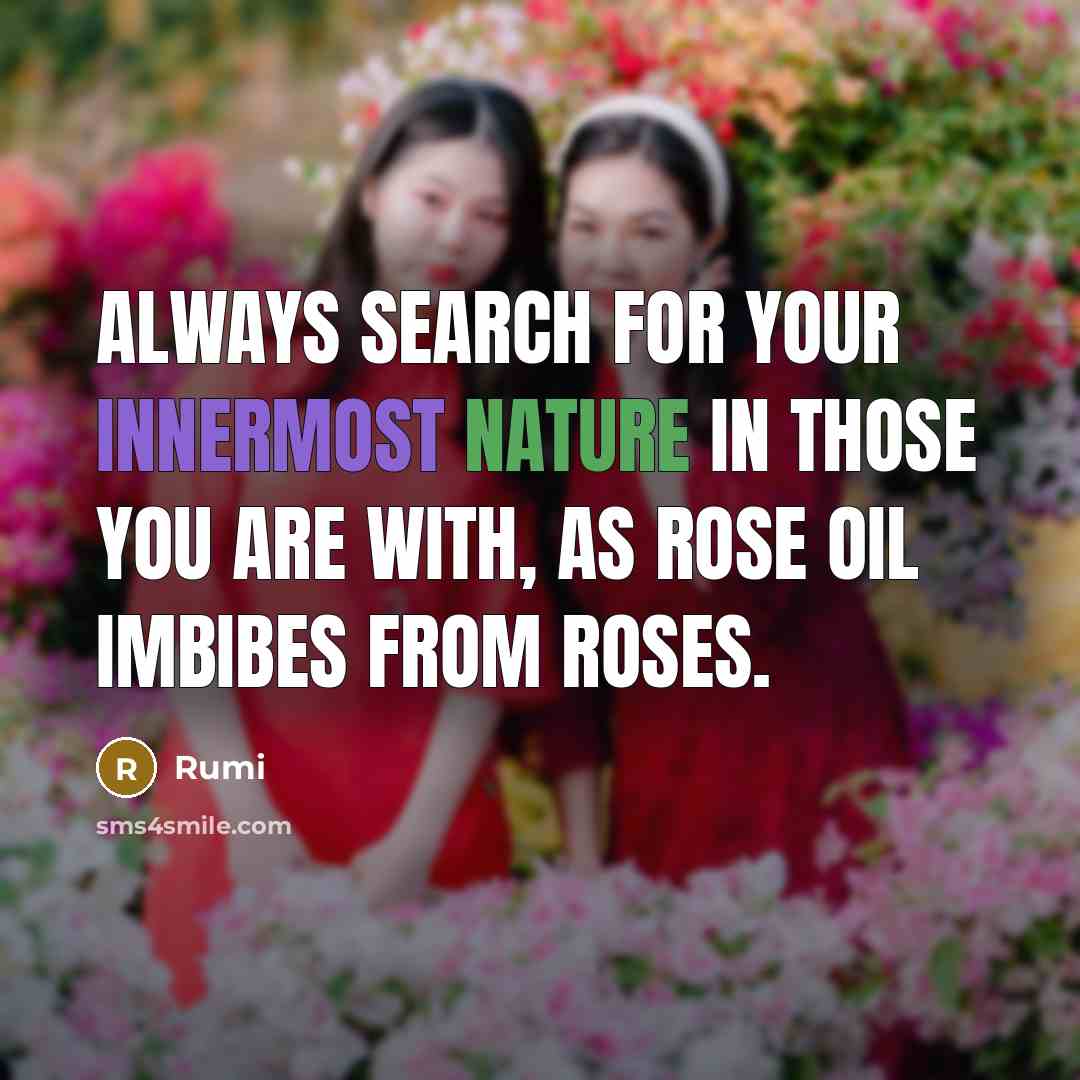 “Always search for your innermost nature in those you are with, as rose oil imbibes from roses.” quote by Rumi