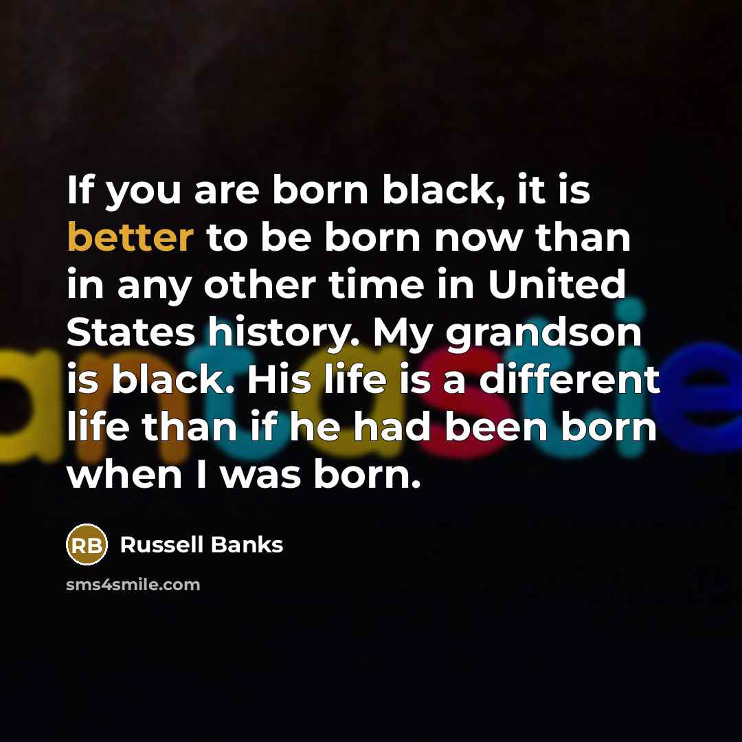 “If you are born black, it is better to be born now than in any other time in United States history. My grandson is black. His life is a different life than if he had been born when I was born.” quote by Russell Banks
