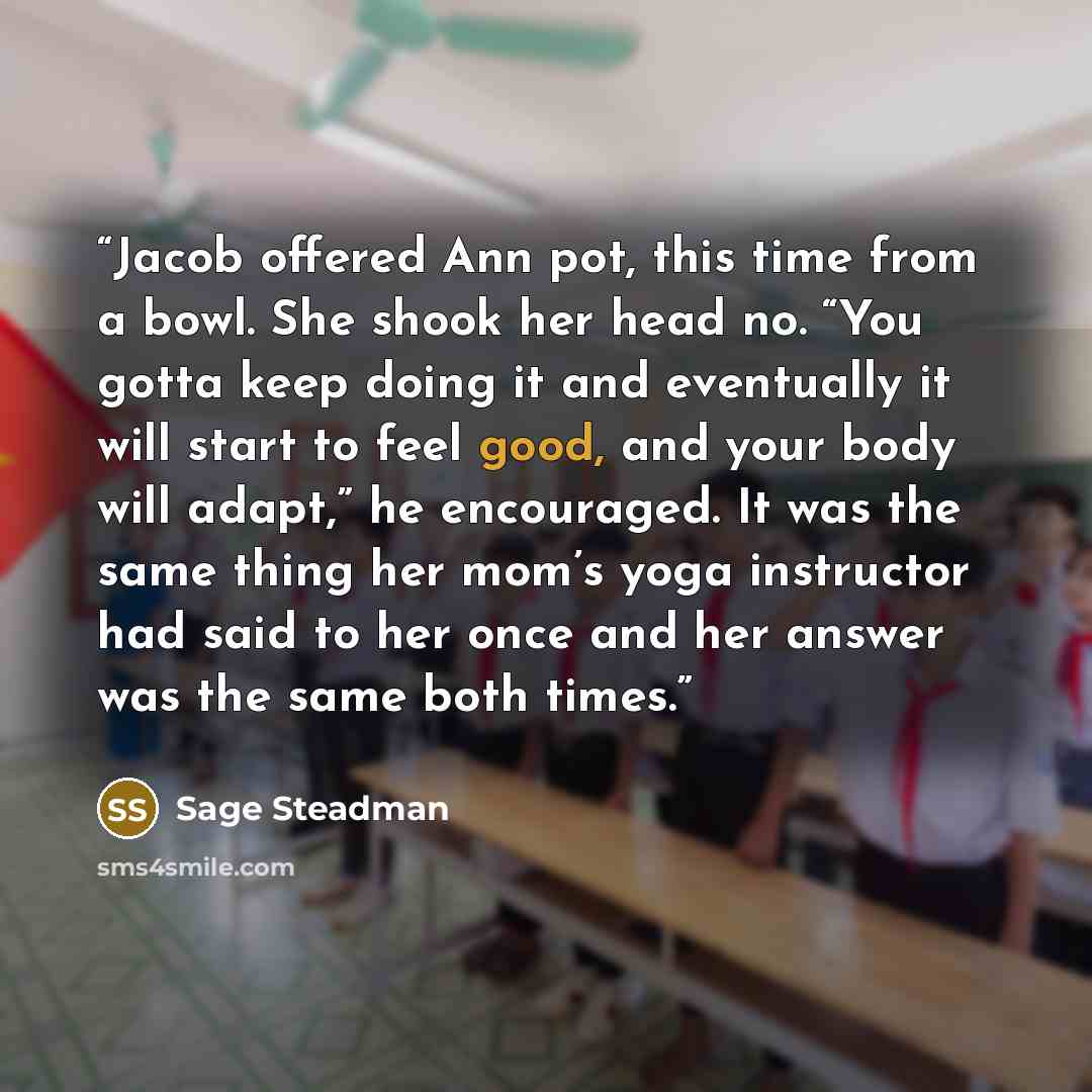 “Jacob offered Ann pot, this time from a bowl. She shook her head no. “You gotta keep doing it and eventually it will start to feel good, and your body will adapt,” he encouraged. It was the same thing her mom’s yoga instructor had said to her once and her answer was the same both times.” quote by Sage Steadman