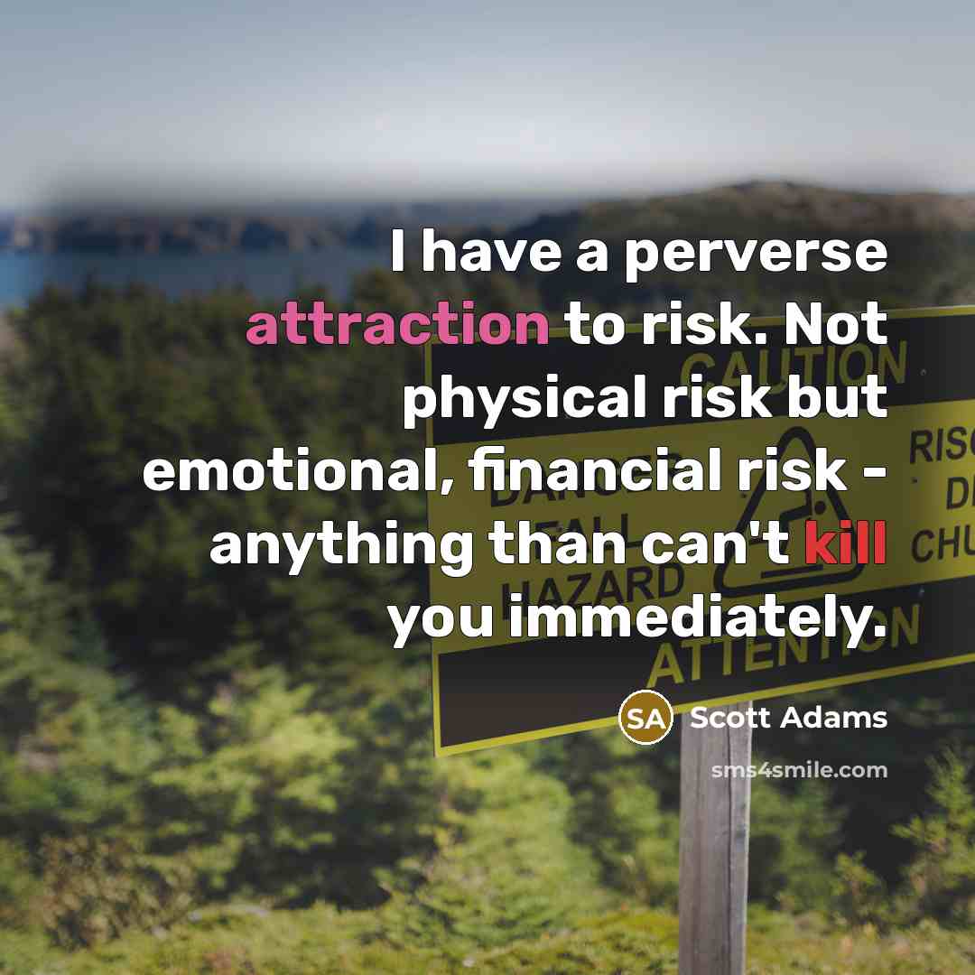“I have a perverse attraction to risk. Not physical risk but emotional, financial risk - anything than can't kill you immediately.” quote by Scott Adams