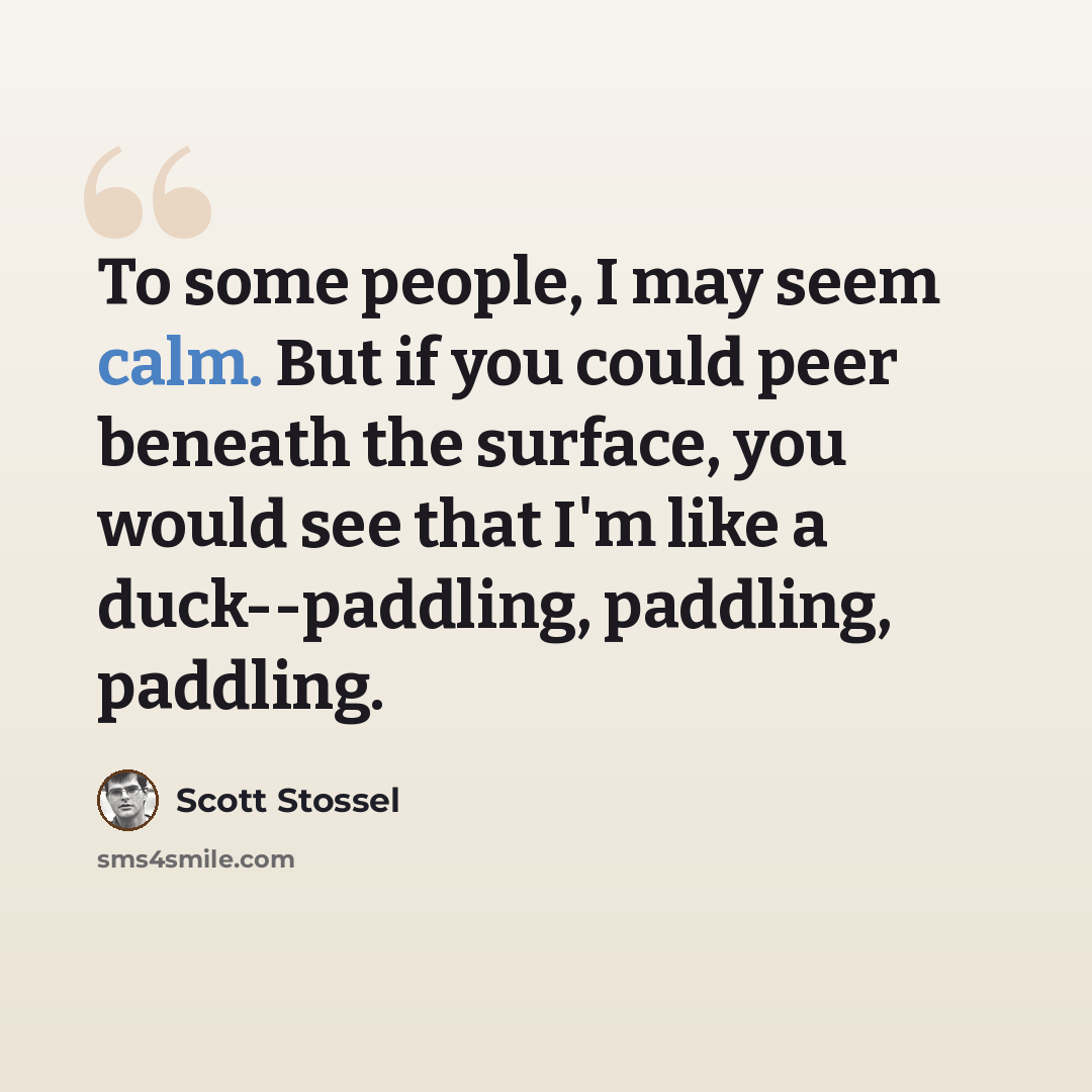 “To some people, I may seem calm. But if you could peer beneath the surface, you would see that I'm like a duck--paddling, paddling, paddling.” quote by Scott Stossel