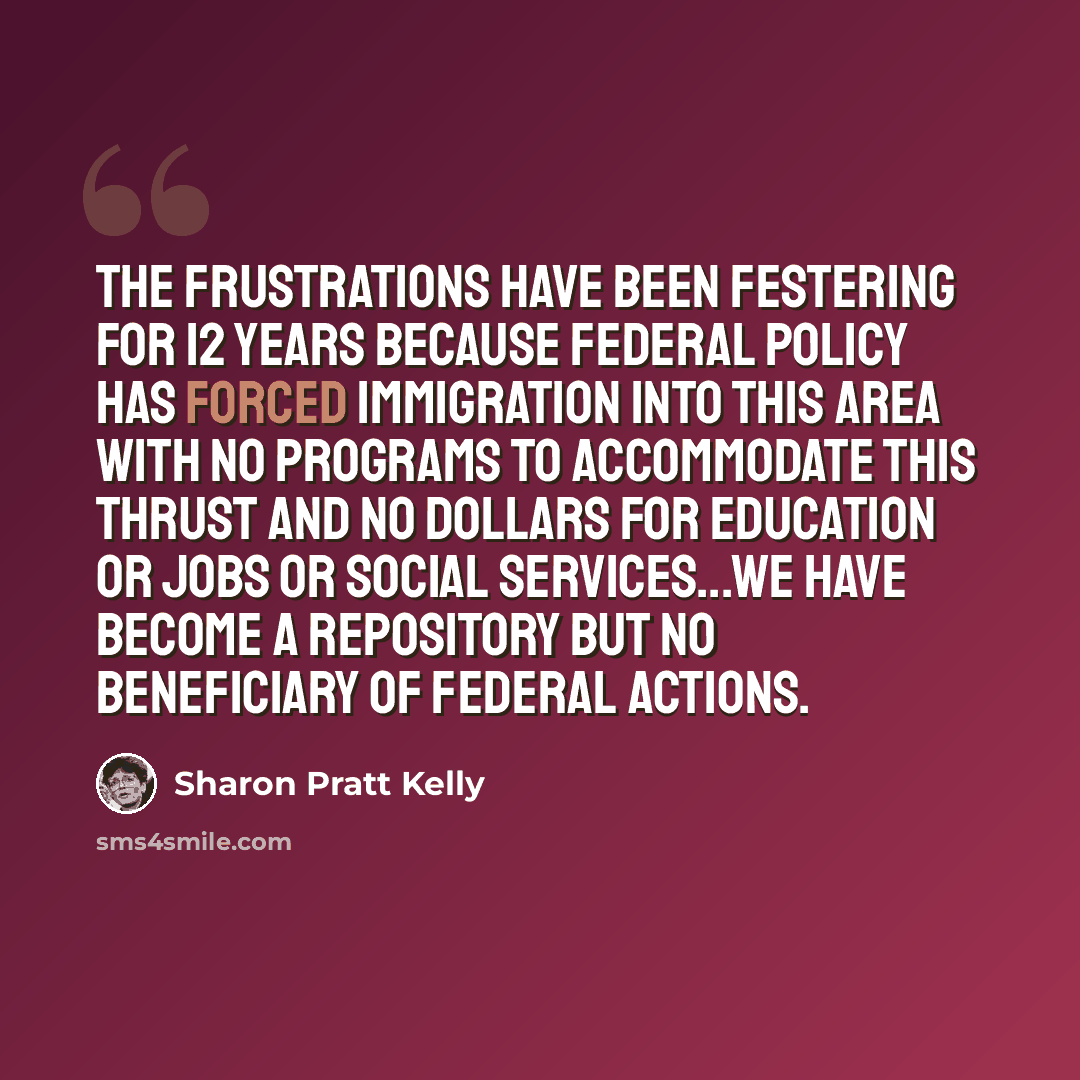 “The frustrations have been festering for 12 years because federal policy has forced immigration into this area with no programs to accommodate this thrust and no dollars for education or jobs or social services...we have become a repository but no beneficiary of federal actions.” quote by Sharon Pratt Kelly