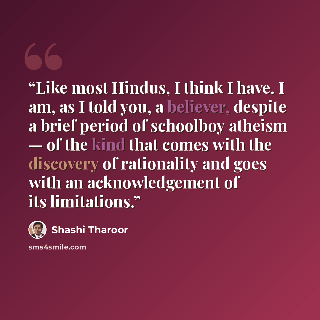 “Like most Hindus, I think I have. I am, as I told you, a believer, despite a brief period of schoolboy atheism — of the kind that comes with the discovery of rationality and goes with an acknowledgement of its limitations.” quote by Shashi Tharoor