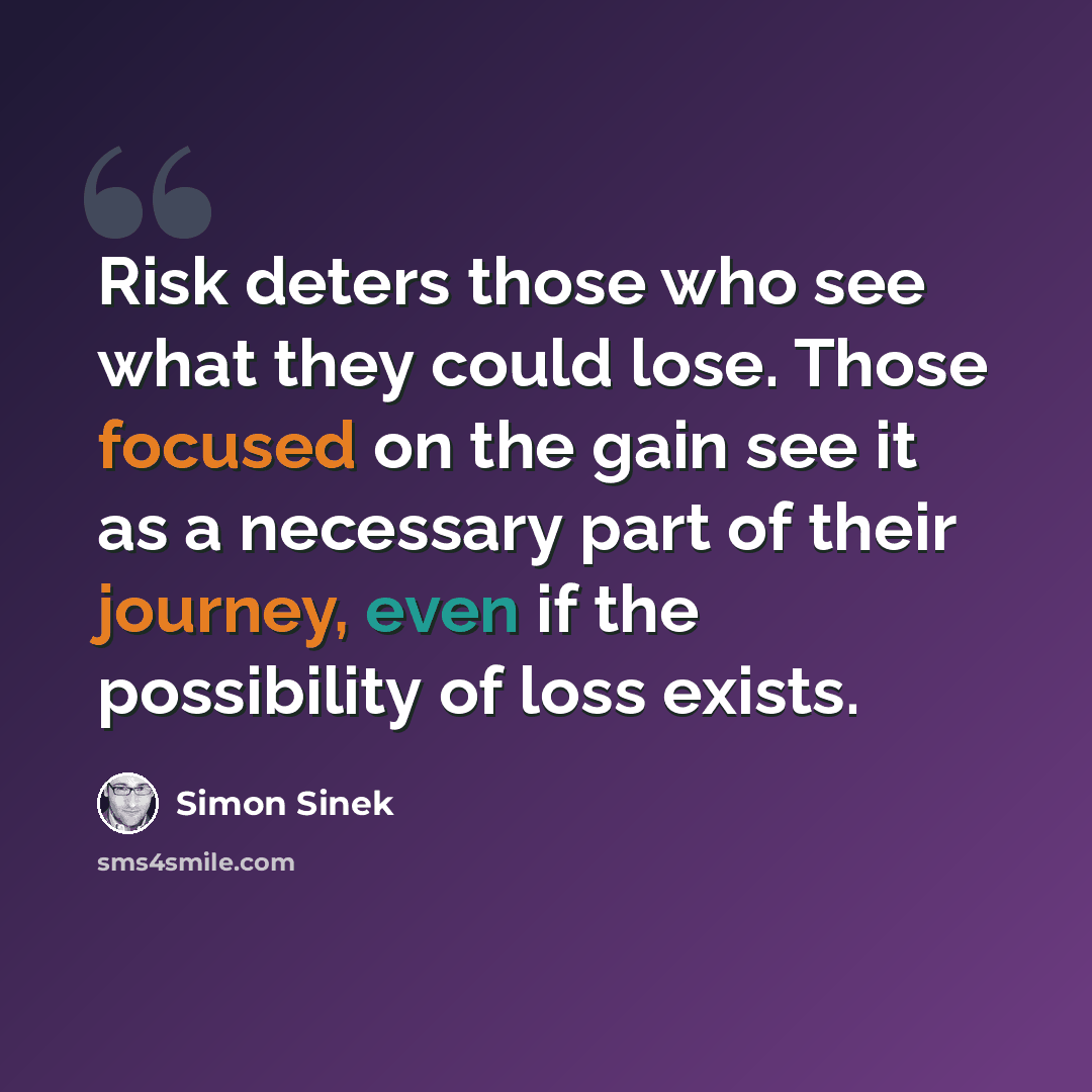 “Risk deters those who see what they could lose. Those focused on the gain see it as a necessary part of their journey, even if the possibility of loss exists.” quote by Simon Sinek