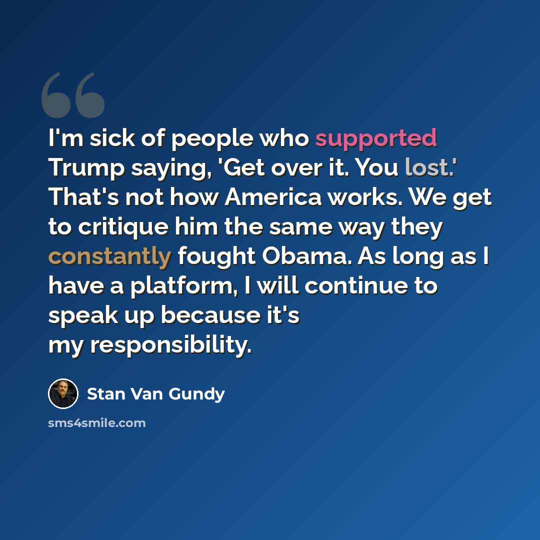 “I'm sick of people who supported Trump saying, 'Get over it. You lost.' That's not how America works. We get to critique him the same way they constantly fought Obama. As long as I have a platform, I will continue to speak up because it's my responsibility.” quote by Stan Van Gundy