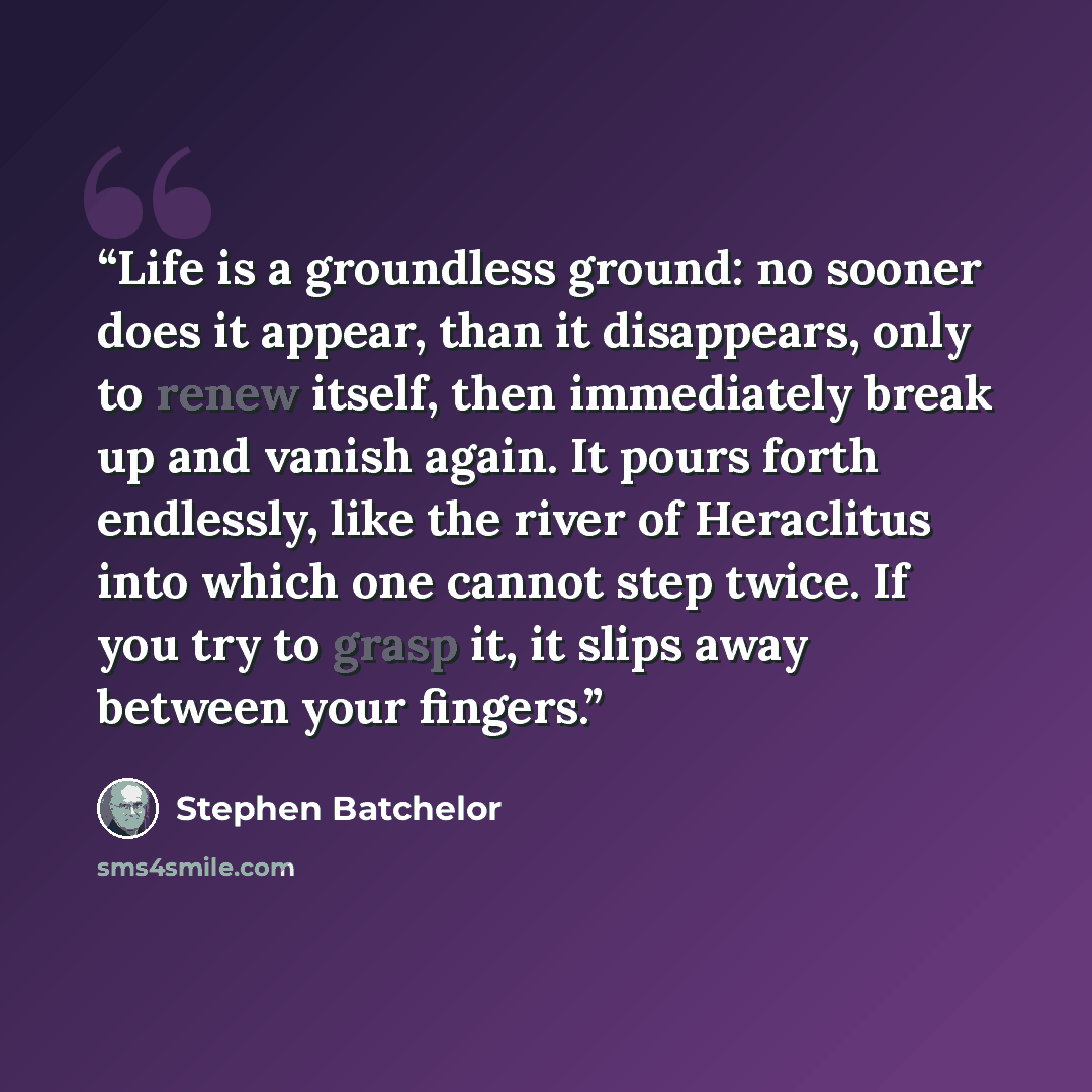 “Life is a groundless ground: no sooner does it appear, than it disappears, only to renew itself, then immediately break up and vanish again. It pours forth endlessly, like the river of Heraclitus into which one cannot step twice. If you try to grasp it, it slips away between your fingers.” quote by Stephen Batchelor
