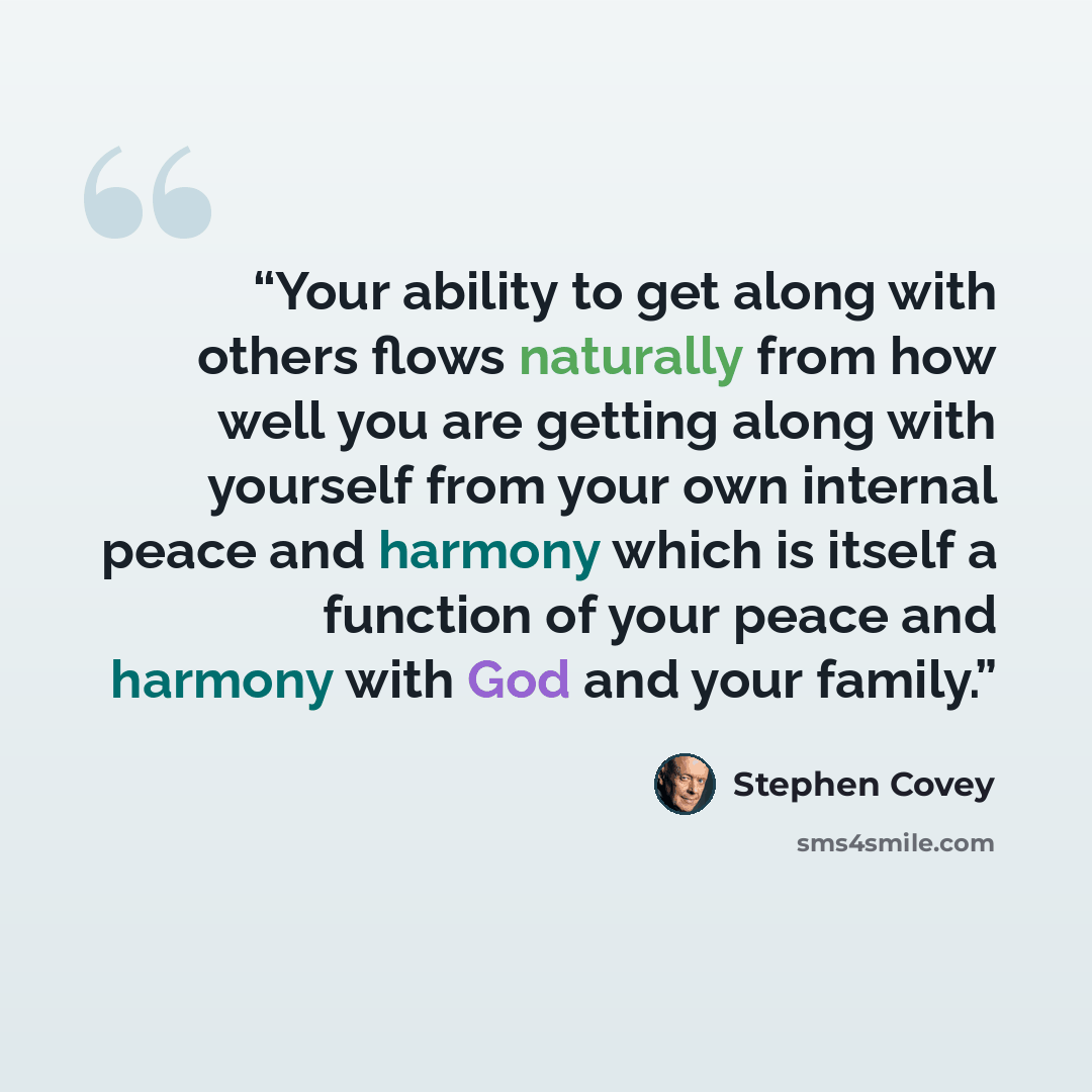 “Your ability to get along with others flows naturally from how well you are getting along with yourself from your own internal peace and harmony which is itself a function of your peace and harmony with God and your family.” quote by Stephen Covey