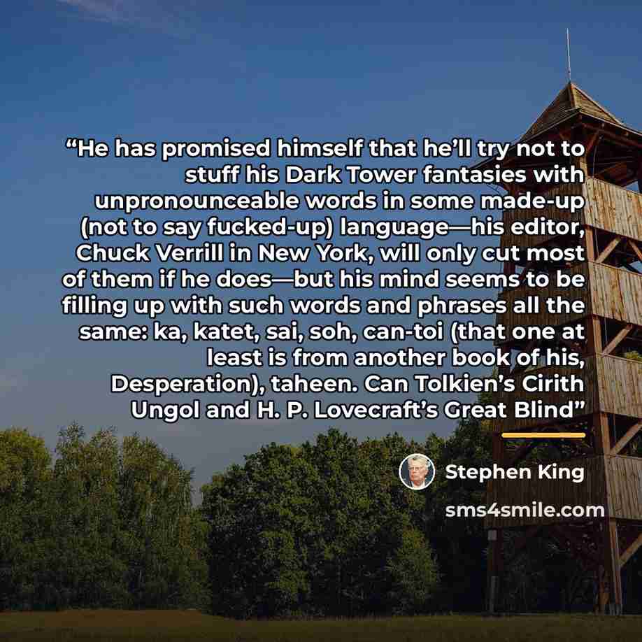 “He has promised himself that he’ll try not to stuff his Dark Tower fantasies with unpronounceable words in some made-up (not to say fucked-up) language—his editor, Chuck Verrill in New York, will only cut most of them if he does—but his mind seems to be filling up with such words and phrases all…” quote by Stephen King
