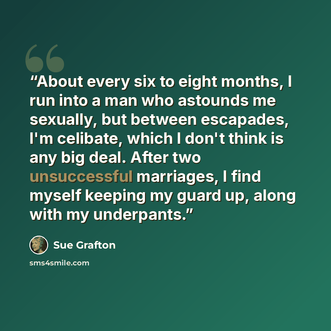 “About every six to eight months, I run into a man who astounds me sexually, but between escapades, I'm celibate, which I don't think is any big deal. After two unsuccessful marriages, I find myself keeping my guard up, along with my underpants.” quote by Sue Grafton