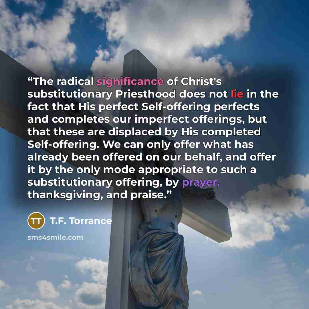 “The radical significance of Christ's substitutionary Priesthood does not lie in the fact that His perfect Self-offering perfects and completes our imperfect offerings, but that these are displaced by His completed Self-offering. We can only offer what has already been offered on our behalf, and…” quote by T.F. Torrance