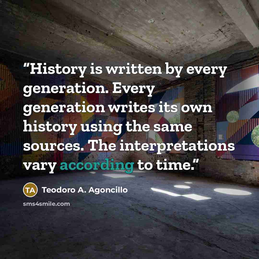 “History is written by every generation. Every generation writes its own history using the same sources. The interpretations vary according to time.” quote by Teodoro A. Agoncillo