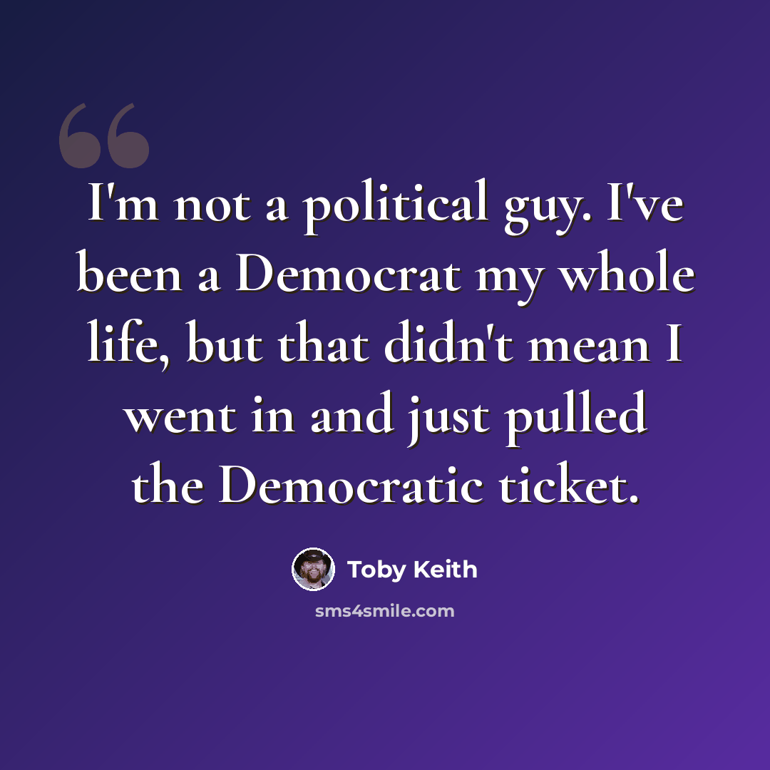 “I'm not a political guy. I've been a Democrat my whole life, but that didn't mean I went in and just pulled the Democratic ticket.” quote by Toby Keith
