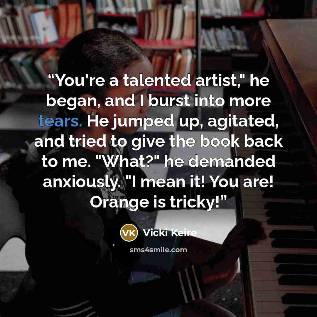 “You're a talented artist," he began, and I burst into more tears. He jumped up, agitated, and tried to give the book back to me. "What?" he demanded anxiously. "I mean it! You are! Orange is tricky!” quote by Vicki Keire