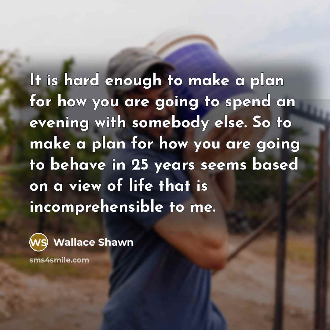 “It is hard enough to make a plan for how you are going to spend an evening with somebody else. So to make a plan for how you are going to behave in 25 years seems based on a view of life that is incomprehensible to me.” quote by Wallace Shawn