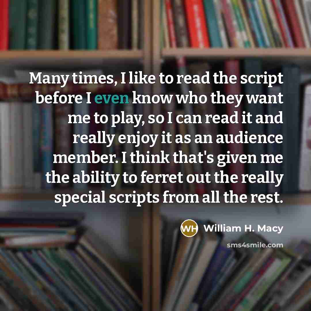 “Many times, I like to read the script before I even know who they want me to play, so I can read it and really enjoy it as an audience member. I think that's given me the ability to ferret out the really special scripts from all the rest.” quote by William H. Macy