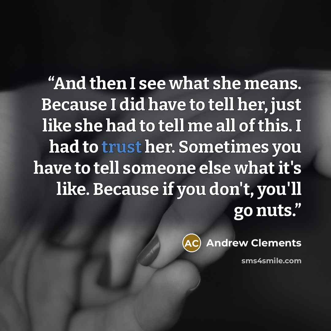 “And then I see what she means. Because I did have to tell her, just like she had to tell me all of this. I had to trust her. Sometimes you have to tell someone else what it's like. Because if you don't, you'll go nuts.” quote by Andrew Clements