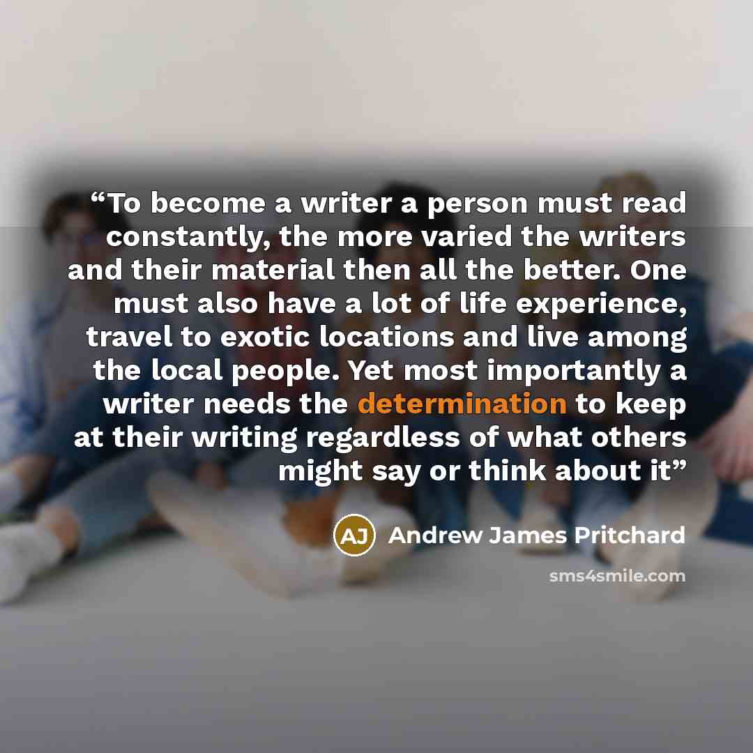 “To become a writer a person must read constantly, the more varied the writers and their material then all the better. One must also have a lot of life experience, travel to exotic locations and live among the local people. Yet most importantly a writer needs the determination to keep at their…” quote by Andrew James Pritchard